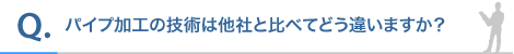 パイプ加工の技術は他社と比べてどう違いますか?