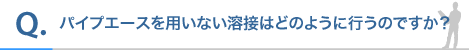パイプエースを用いない溶接はどのように行うのですか?