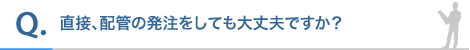 直接、配管の発注をしても大丈夫ですか?