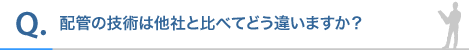 配管の技術は他社と比べてどう違いますか?